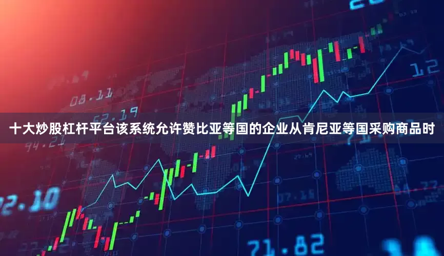十大炒股杠杆平台该系统允许赞比亚等国的企业从肯尼亚等国采购商品时