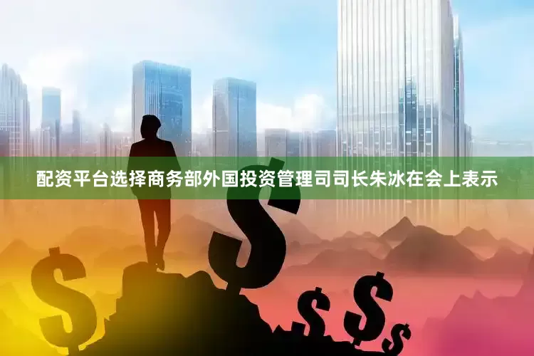 配资平台选择商务部外国投资管理司司长朱冰在会上表示