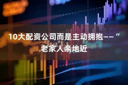 10大配资公司而是主动拥抱——“老家人亲地近