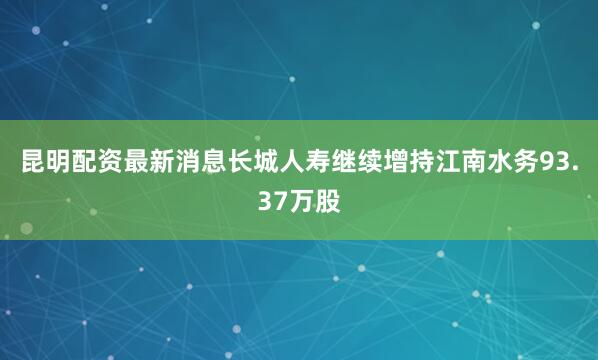 昆明配资最新消息长城人寿继续增持江南水务93.37万股