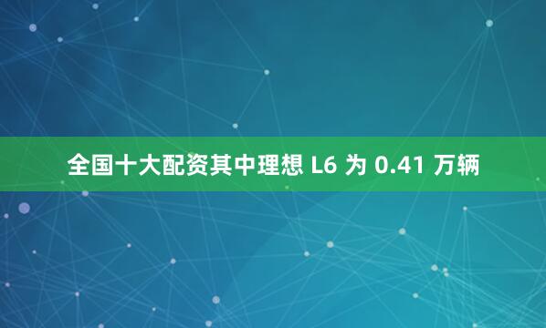 全国十大配资其中理想 L6 为 0.41 万辆