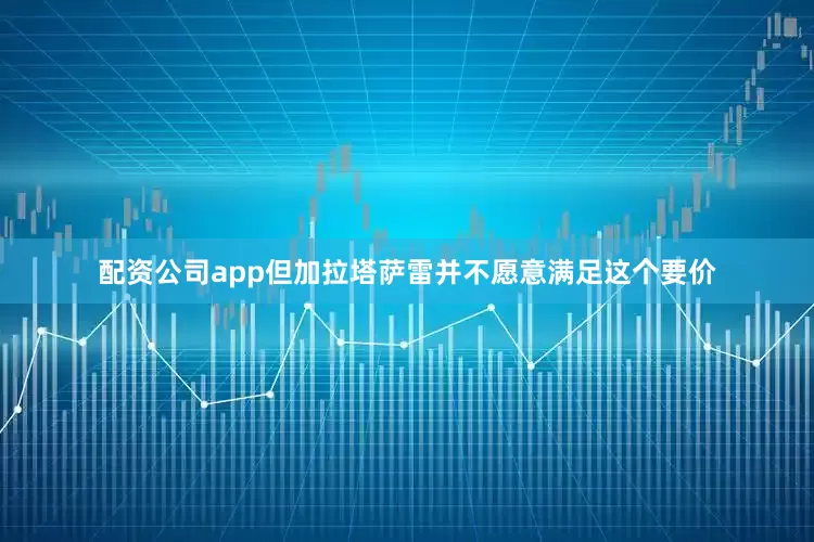 配资公司app但加拉塔萨雷并不愿意满足这个要价
