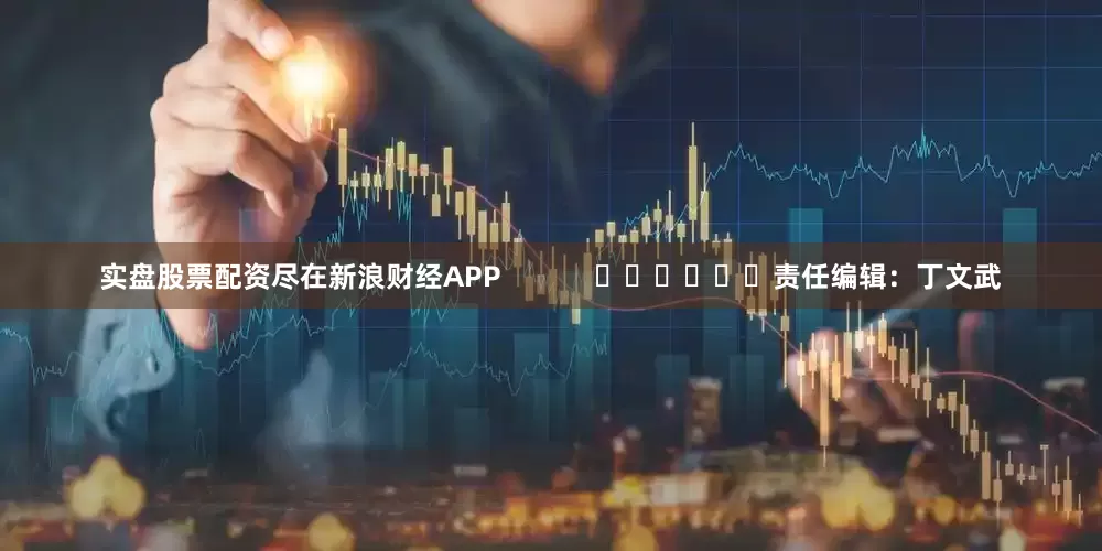 实盘股票配资尽在新浪财经APP            						责任编辑：丁文武