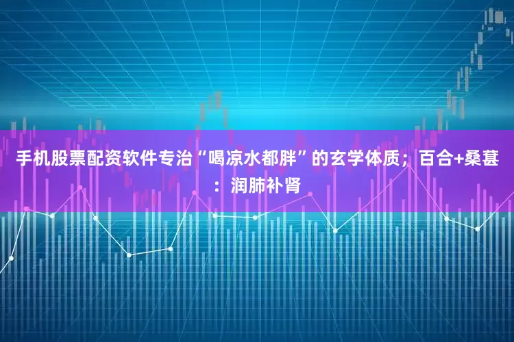 手机股票配资软件专治“喝凉水都胖”的玄学体质；百合+桑葚：润肺补肾