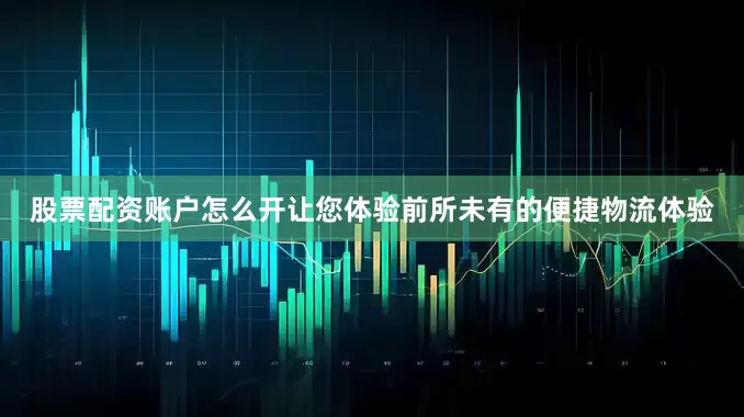 股票配资账户怎么开让您体验前所未有的便捷物流体验