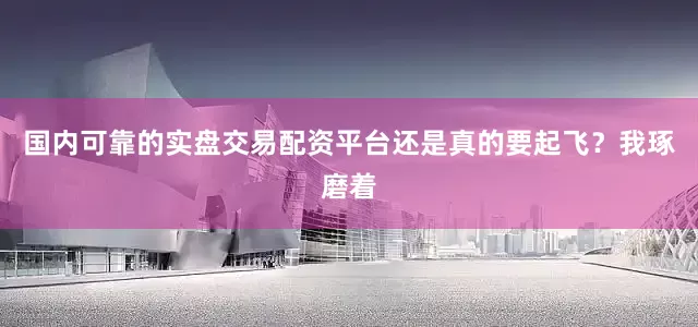 国内可靠的实盘交易配资平台还是真的要起飞？我琢磨着